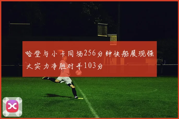 哈登与小卡同场256分钟快船展现强大实力净胜对手103分