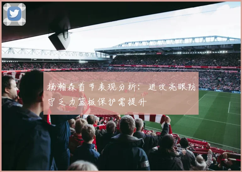 杨瀚森首节表现分析：进攻亮眼防守乏力篮板保护需提升