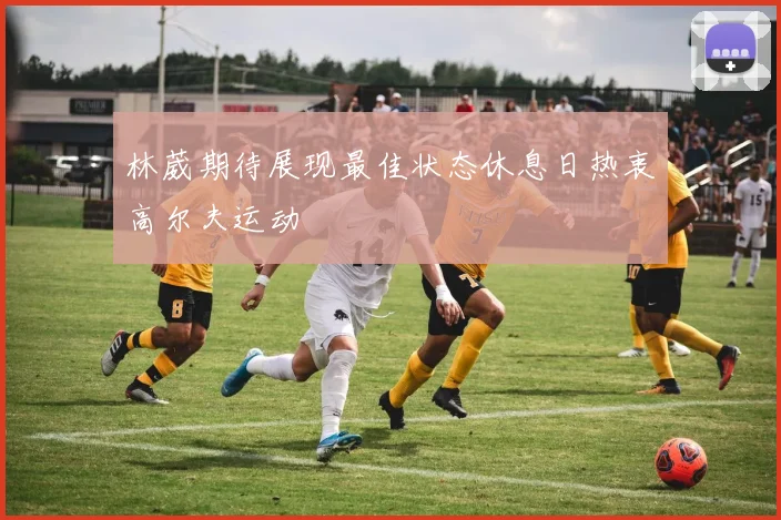 林葳期待展现最佳状态休息日热衷高尔夫运动