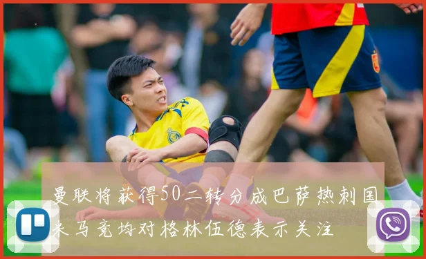 曼联将获得50二转分成巴萨热刺国米马竞均对格林伍德表示关注