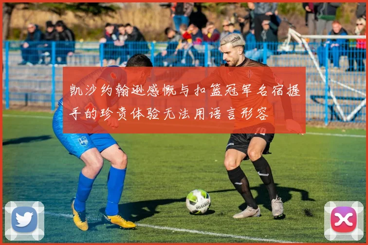 凯沙约翰逊感慨与扣篮冠军名宿握手的珍贵体验无法用语言形容