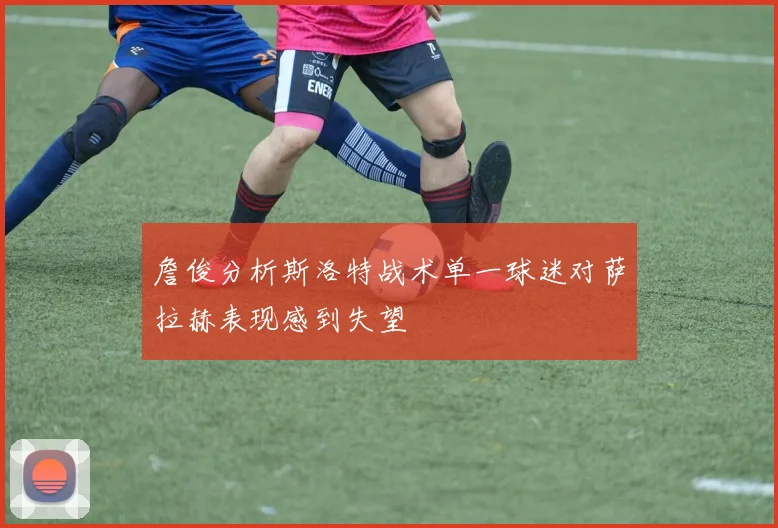 詹俊分析斯洛特战术单一球迷对萨拉赫表现感到失望