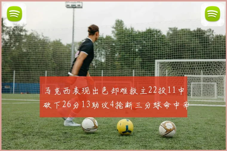 马克西表现出色却难救主22投11中砍下26分13助攻4抢断三分球命中率低迷