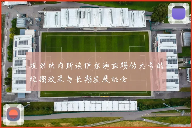 埃尔纳内斯谈伊尔迪兹踢伪九号的短期效果与长期发展机会