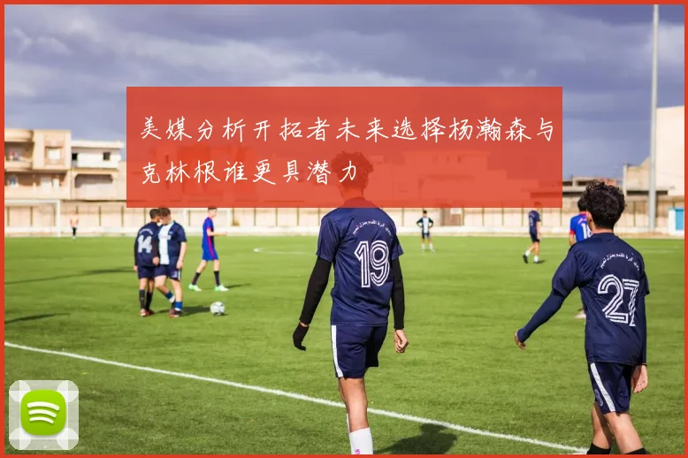 美媒分析开拓者未来选择杨瀚森与克林根谁更具潜力