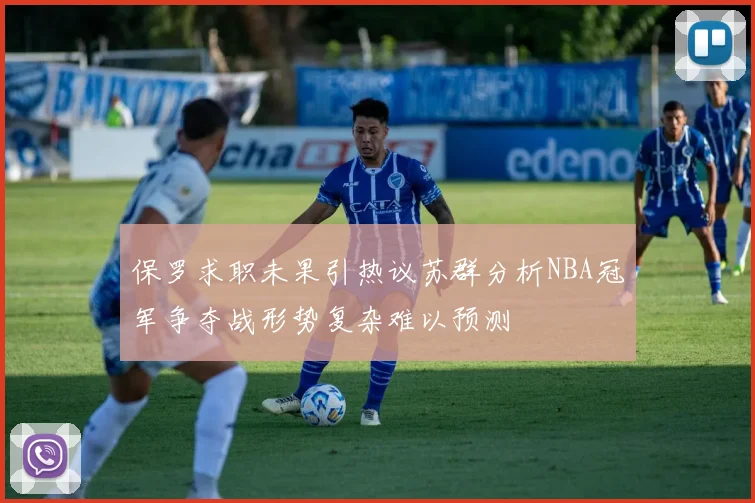 保罗求职未果引热议苏群分析NBA冠军争夺战形势复杂难以预测