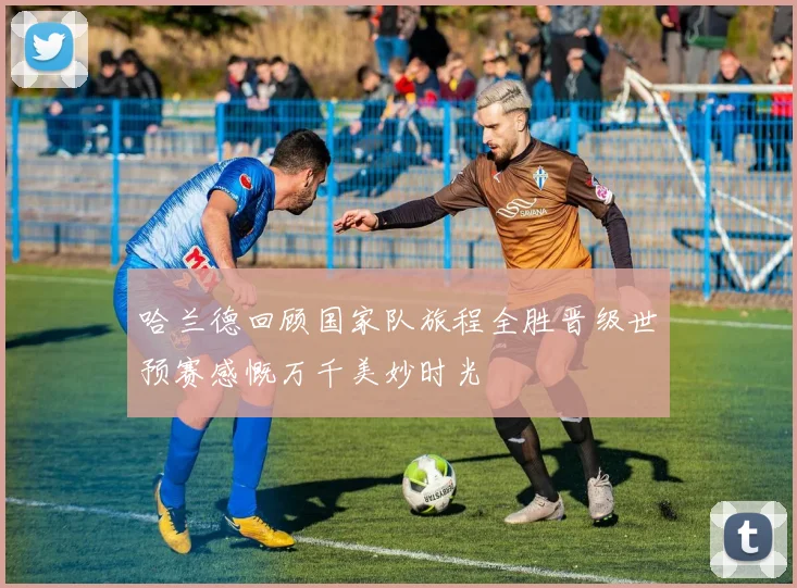 哈兰德回顾国家队旅程全胜晋级世预赛感慨万千美妙时光