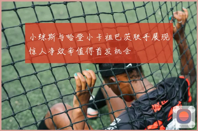 小琼斯与哈登小卡祖巴茨联手展现惊人净效率值得首发机会