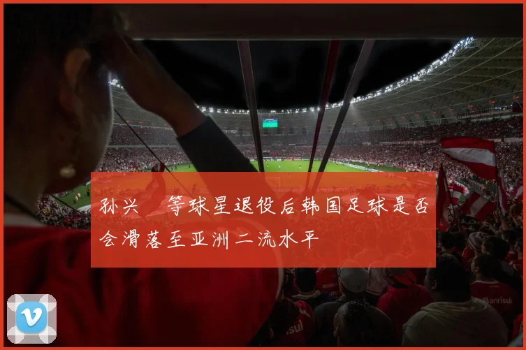 孙兴慜等球星退役后韩国足球是否会滑落至亚洲二流水平