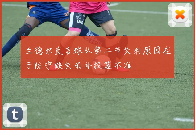兰德尔直言球队第二节失利原因在于防守缺失而非投篮不准