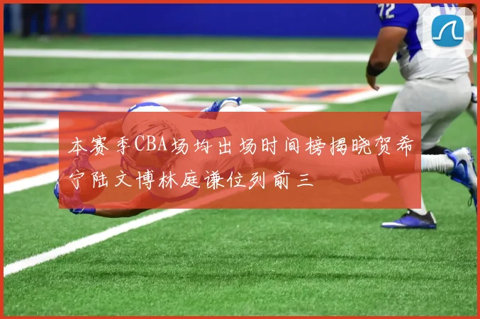 本赛季CBA场均出场时间榜揭晓贺希宁陆文博林庭谦位列前三