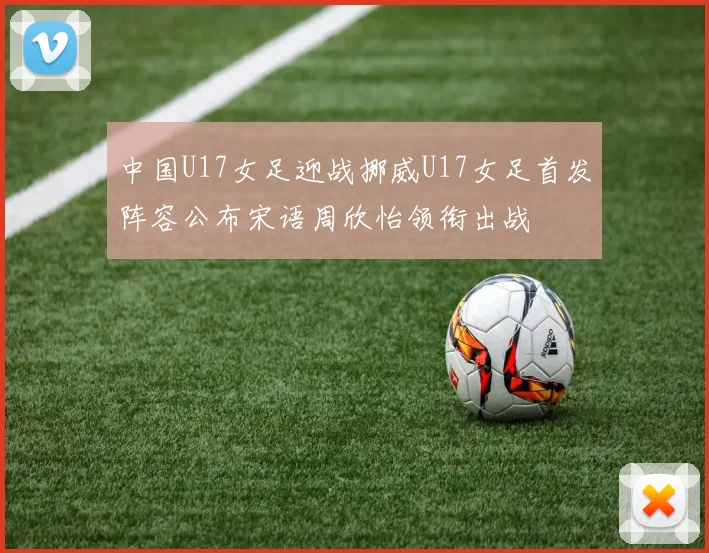 中国U17女足迎战挪威U17女足首发阵容公布宋语周欣怡领衔出战