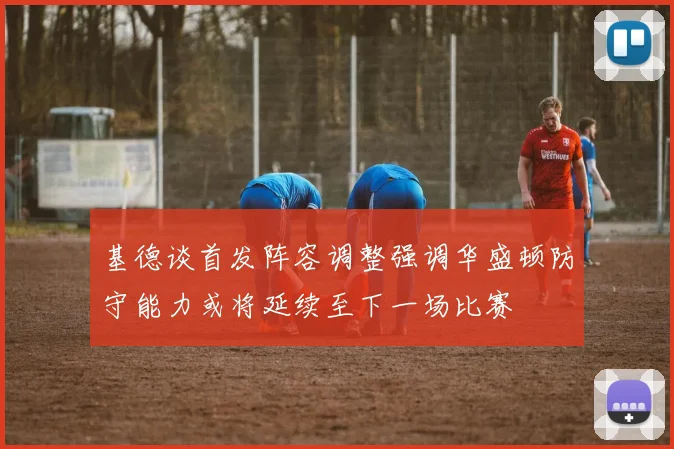 基德谈首发阵容调整强调华盛顿防守能力或将延续至下一场比赛