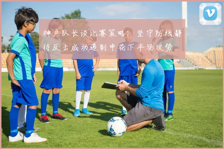 神户队长谈比赛策略：坚守防线静待反击成功遏制申花下半场攻势