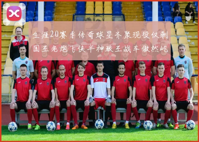 生涯20赛季传奇球星齐聚现役仅剩国王老炮飞侠半神狼王战车傲然屹立