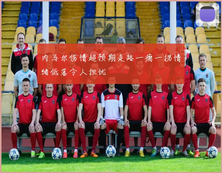 内马尔伤情超预期走路一瘸一拐情绪低落令人担忧