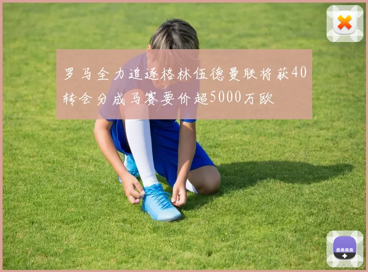罗马全力追逐格林伍德曼联将获40转会分成马赛要价超5000万欧