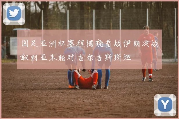 国足亚洲杯赛程揭晓首战伊朗次战叙利亚末轮对吉尔吉斯斯坦