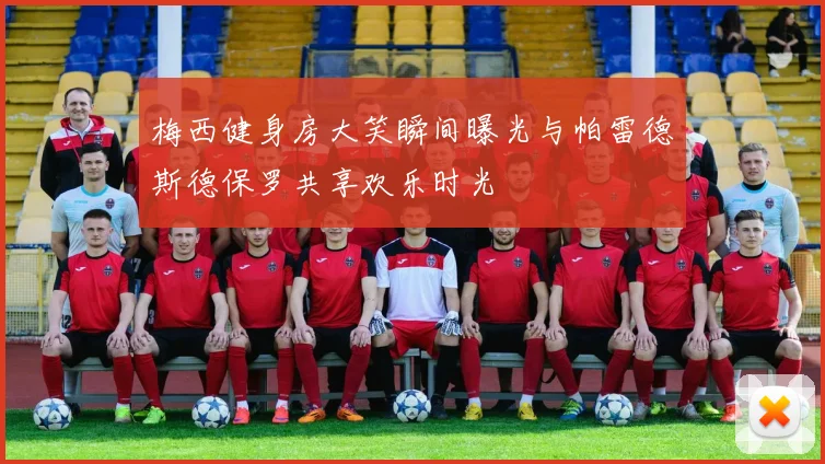 梅西健身房大笑瞬间曝光与帕雷德斯德保罗共享欢乐时光