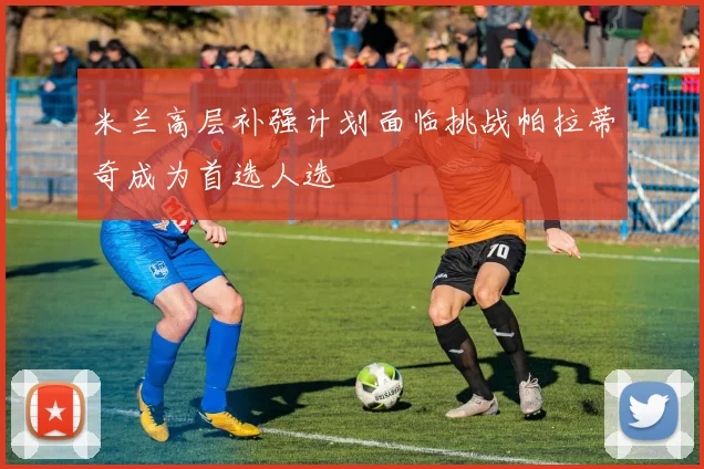 米兰高层补强计划面临挑战帕拉蒂奇成为首选人选
