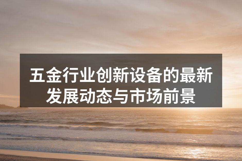 五金行业创新设备的最新发展动态与市场前景
